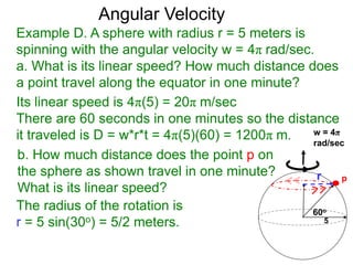 Example D. A sphere with radius r = 5 meters is
spinning with the angular velocity w = 4π rad/sec.
a. What is its linear speed? How much distance does
a point travel along the equator in one minute?
b. How much distance does the point p on
the sphere as shown travel in one minute?
What is its linear speed?
60o
p
Angular Velocity
Its linear speed is 4π(5) = 20π m/sec
There are 60 seconds in one minutes so the distance
it traveled is D = w*r*t = 4π(5)(60) = 1200π m.
5
r
The radius of the rotation is
r = 5 sin(30o) = 5/2 meters.
w = 4π
rad/sec
 