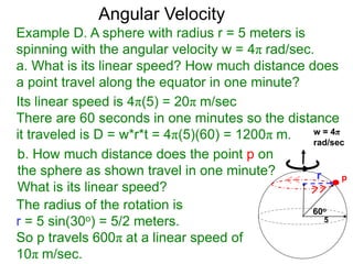 Example D. A sphere with radius r = 5 meters is
spinning with the angular velocity w = 4π rad/sec.
a. What is its linear speed? How much distance does
a point travel along the equator in one minute?
b. How much distance does the point p on
the sphere as shown travel in one minute?
What is its linear speed?
60o
p
Angular Velocity
Its linear speed is 4π(5) = 20π m/sec
There are 60 seconds in one minutes so the distance
it traveled is D = w*r*t = 4π(5)(60) = 1200π m.
5
r
The radius of the rotation is
r = 5 sin(30o) = 5/2 meters.
So p travels 600π at a linear speed of
10π m/sec.
w = 4π
rad/sec
 