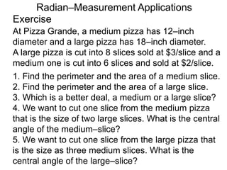 Exercise
Radian–Measurement Applications
At Pizza Grande, a medium pizza has 12–inch
diameter and a large pizza has 18–inch diameter.
A large pizza is cut into 8 slices sold at $3/slice and a
medium one is cut into 6 slices and sold at $2/slice.
1. Find the perimeter and the area of a medium slice.
2. Find the perimeter and the area of a large slice.
3. Which is a better deal, a medium or a large slice?
4. We want to cut one slice from the medium pizza
that is the size of two large slices. What is the central
angle of the medium–slice?
5. We want to cut one slice from the large pizza that
is the size as three medium slices. What is the
central angle of the large–slice?
 