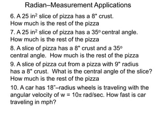 6. A 25 in2 slice of pizza has a 8" crust.
How much is the rest of the pizza
7. A 25 in2 slice of pizza has a 35o central angle.
How much is the rest of the pizza
8. A slice of pizza has a 8" crust and a 35o
central angle. How much is the rest of the pizza
9. A slice of pizza cut from a pizza with 9" radius
has a 8" crust. What is the central angle of the slice?
How much is the rest of the pizza
Radian–Measurement Applications
10. A car has 18”–radius wheels is traveling with the
angular velocity of w = 10π rad/sec. How fast is car
traveling in mph?
 