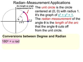 Arc length as angle
measurement for 
Radian–Measurement Applications

r = 1
Conversions between Degree and Radian
The unit circle is the circle
centered at (0, 0) with radius 1.
It's the graph of x2 + y2 = 1.
The radian measurement of the
angle  is the length of the arc
that the angle  cuts off
from the unit circle.
180o = π rad
(1, 0)
 