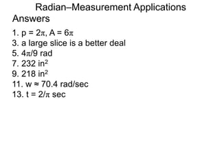 Answers
Radian–Measurement Applications
1. p = 2π, A = 6π
3. a large slice is a better deal
5. 4π/9 rad
7. 232 in2
9. 218 in2
11. w ≈ 70.4 rad/sec
13. t = 2/π sec
 