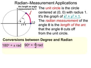 Arc length as angle
measurement for 
Radian–Measurement Applications

r = 1
Conversions between Degree and Radian
The unit circle is the circle
centered at (0, 0) with radius 1.
It's the graph of x2 + y2 = 1.
The radian measurement of the
angle  is the length of the arc
that the angle  cuts off
from the unit circle.
180o = π rad 90o = radπ
2
(1, 0)
 