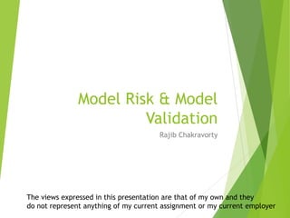 Model Risk & Model
Validation
Rajib Chakravorty
The views expressed in this presentation are that of my own and they
do not represent anything of my current assignment or my current employer
 