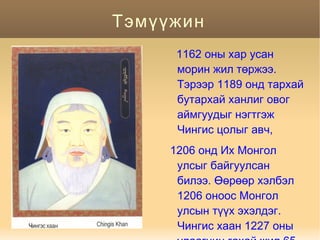 Тэмүүжин
      1162 оны хар усан
      морин жил төржээ.
      Тэрээр 1189 онд тархай
      бутархай ханлиг овог
      аймгуудыг нэгтгэж
      Чингис цолыг авч,
     1206 онд Их Монгол
      улсыг байгуулсан
      билээ. Өөрөөр хэлбэл
      1206 оноос Монгол
      улсын түүх эхэлдэг.
      Чингис хаан 1227 оны
 