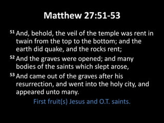 Matthew 27:51-53
51 And, behold, the veil of the temple was rent in
twain from the top to the bottom; and the
earth did quake, and the rocks rent;
52 And the graves were opened; and many
bodies of the saints which slept arose,
53 And came out of the graves after his
resurrection, and went into the holy city, and
appeared unto many.
First fruit(s) Jesus and O.T. saints.
 