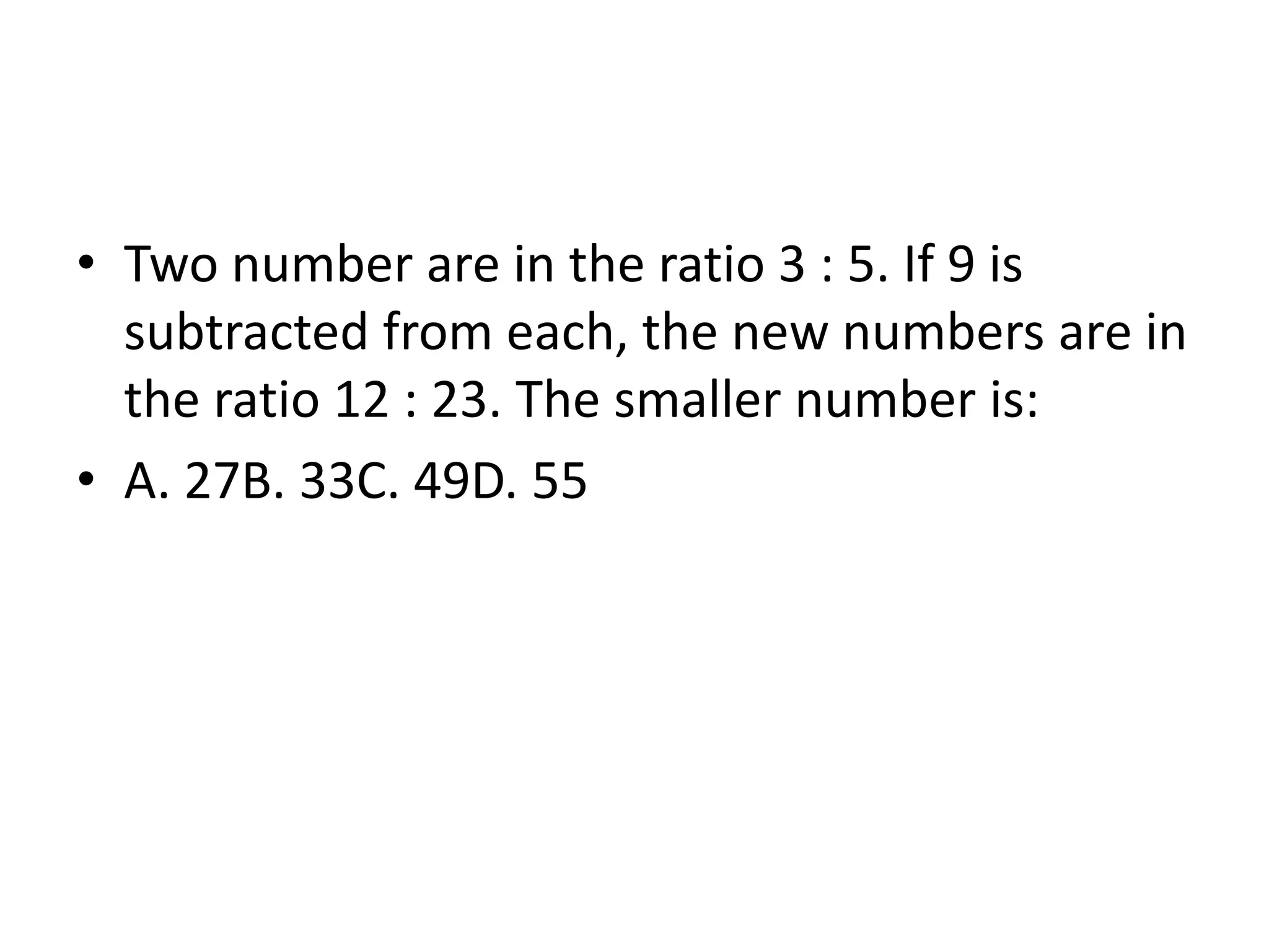 • Two number are in the ratio 3 : 5. If 9 is
subtracted from each, the new numbers are in
the ratio 12 : 23. The smaller number is:
• A. 27B. 33C. 49D. 55
 