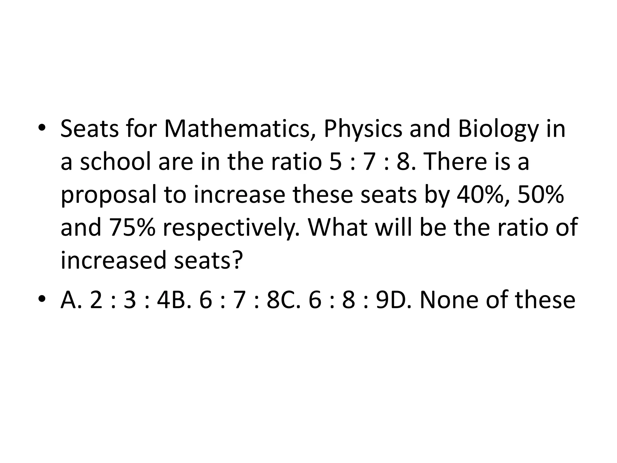 • Seats for Mathematics, Physics and Biology in
a school are in the ratio 5 : 7 : 8. There is a
proposal to increase these seats by 40%, 50%
and 75% respectively. What will be the ratio of
increased seats?
• A. 2 : 3 : 4B. 6 : 7 : 8C. 6 : 8 : 9D. None of these
 