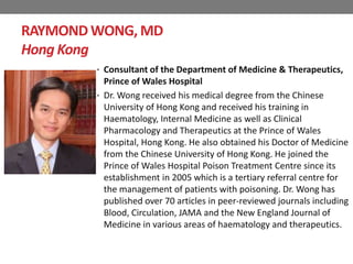 RAYMONDWONG, MD
Hong Kong
• Consultant of the Department of Medicine & Therapeutics,
Prince of Wales Hospital
• Dr. Wong received his medical degree from the Chinese
University of Hong Kong and received his training in
Haematology, Internal Medicine as well as Clinical
Pharmacology and Therapeutics at the Prince of Wales
Hospital, Hong Kong. He also obtained his Doctor of Medicine
from the Chinese University of Hong Kong. He joined the
Prince of Wales Hospital Poison Treatment Centre since its
establishment in 2005 which is a tertiary referral centre for
the management of patients with poisoning. Dr. Wong has
published over 70 articles in peer-reviewed journals including
Blood, Circulation, JAMA and the New England Journal of
Medicine in various areas of haematology and therapeutics.
 