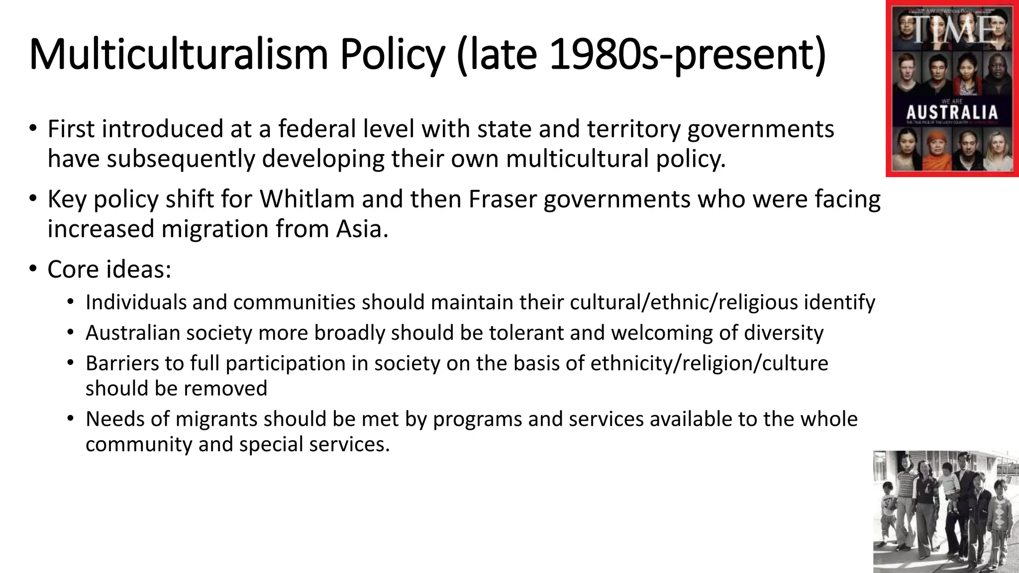 Multiculturalism Policy (late 1980s-present) 
• First introduced at a federal level with state and territory governments 
have subsequently developing their own multicultural policy. 
• Key policy shift for Whitlam and then Fraser governments who were facing 
increased migration from Asia. 
• Core ideas: 
• Individuals and communities should maintain their cultural/ethnic/religious identify 
• Australian society more broadly should be tolerant and welcoming of diversity 
• Barriers to full participation in society on the basis of ethnicity/religion/culture 
should be removed 
• Needs of migrants should be met by programs and services available to the whole 
community and special services. 
 