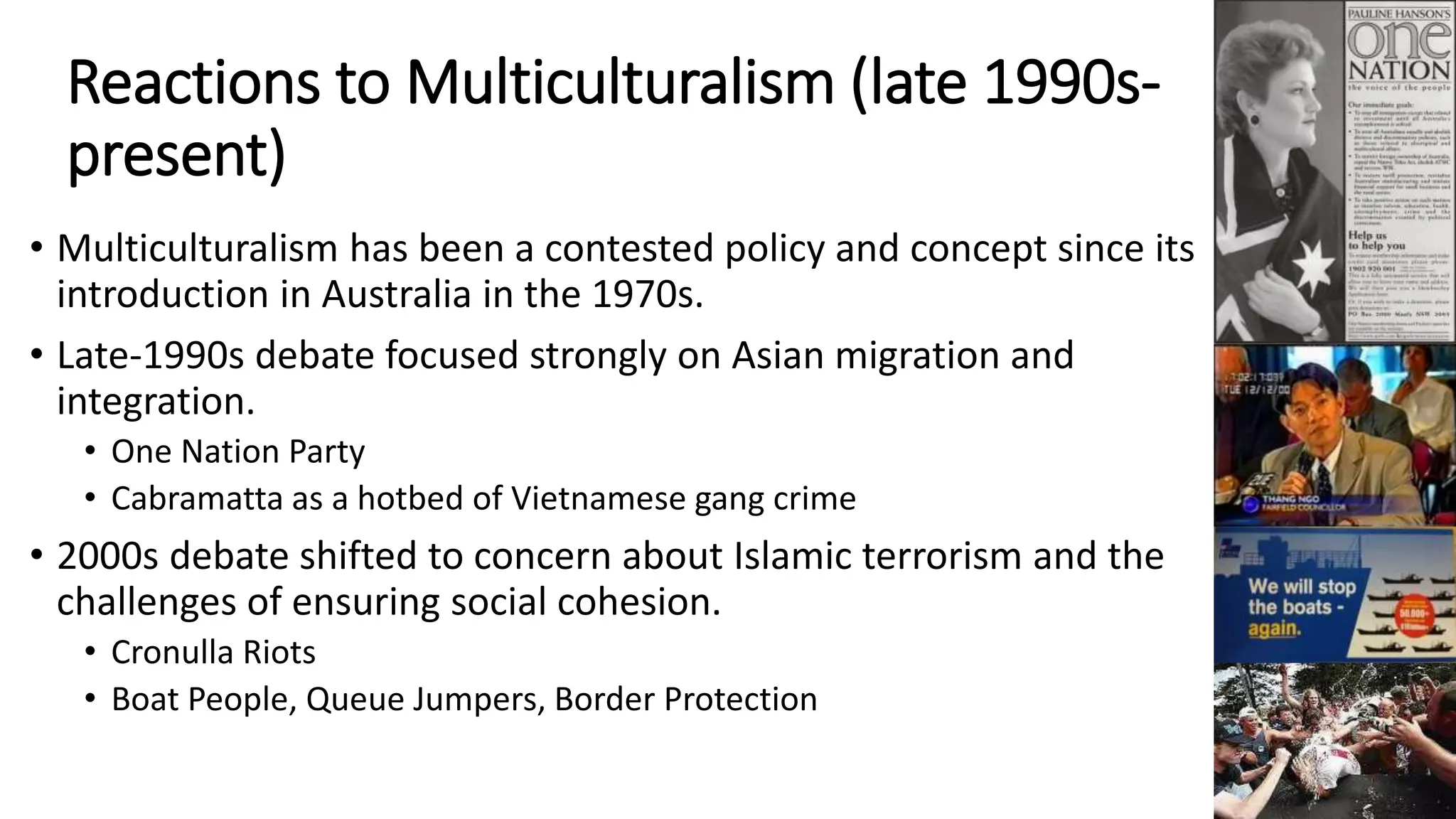 Reactions to Multiculturalism (late 1990s-present) 
• Multiculturalism has been a contested policy and concept since its 
introduction in Australia in the 1970s. 
• Late-1990s debate focused strongly on Asian migration and 
integration. 
• One Nation Party 
• Cabramatta as a hotbed of Vietnamese gang crime 
• 2000s debate shifted to concern about Islamic terrorism and the 
challenges of ensuring social cohesion. 
• Cronulla Riots 
• Boat People, Queue Jumpers, Border Protection 
