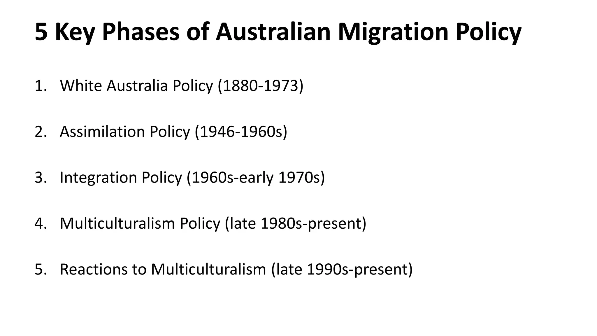 5 Key Phases of Australian Migration Policy 
1. White Australia Policy (1880-1973) 
2. Assimilation Policy (1946-1960s) 
3. Integration Policy (1960s-early 1970s) 
4. Multiculturalism Policy (late 1980s-present) 
5. Reactions to Multiculturalism (late 1990s-present) 
 