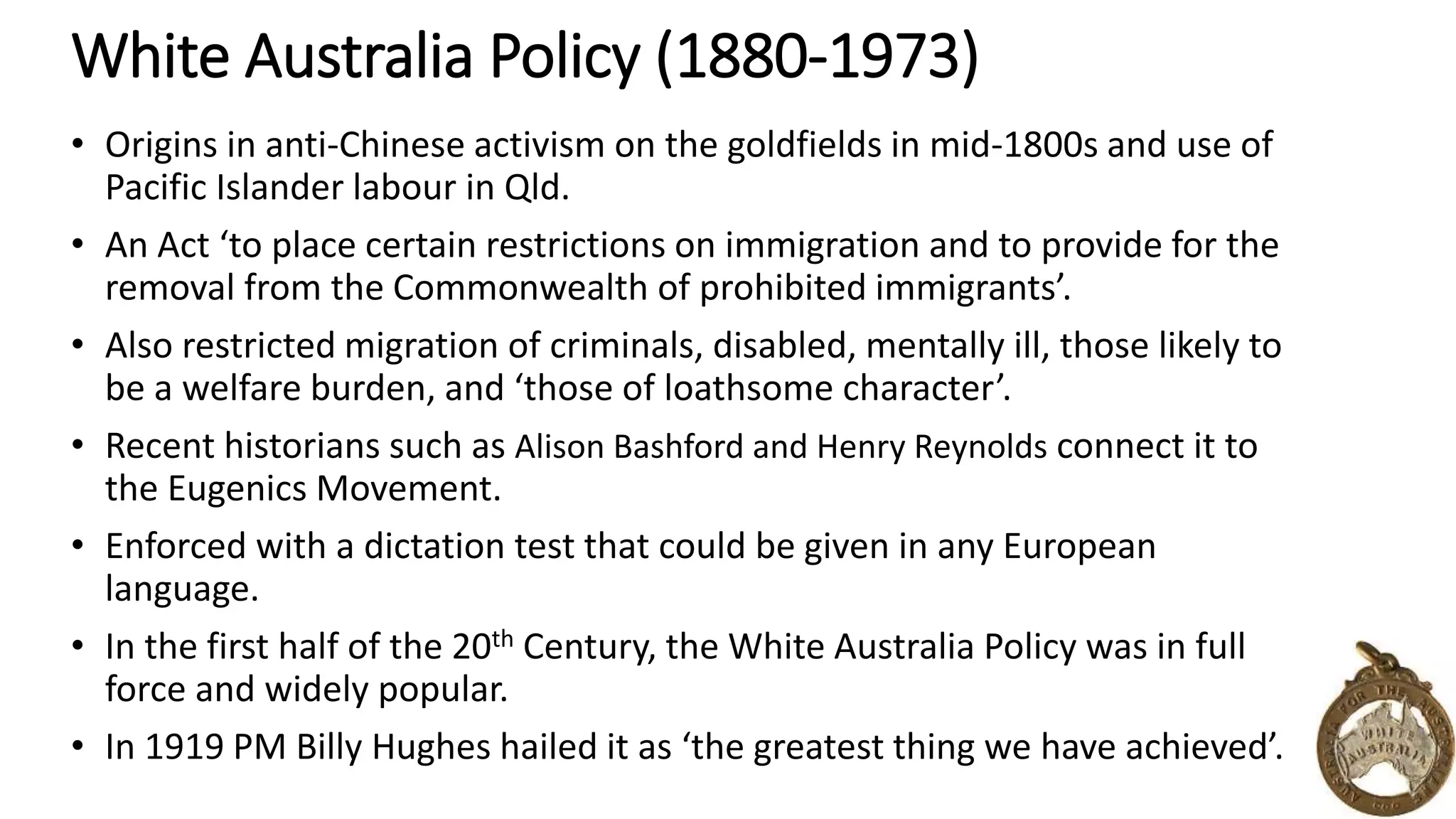 White Australia Policy (1880-1973) 
• Origins in anti-Chinese activism on the goldfields in mid-1800s and use of 
Pacific Islander labour in Qld. 
• An Act ‘to place certain restrictions on immigration and to provide for the 
removal from the Commonwealth of prohibited immigrants’. 
• Also restricted migration of criminals, disabled, mentally ill, those likely to 
be a welfare burden, and ‘those of loathsome character’. 
• Recent historians such as Alison Bashford and Henry Reynolds connect it to 
the Eugenics Movement. 
• Enforced with a dictation test that could be given in any European 
language. 
• In the first half of the 20th Century, the White Australia Policy was in full 
force and widely popular. 
• In 1919 PM Billy Hughes hailed it as ‘the greatest thing we have achieved’. 
 