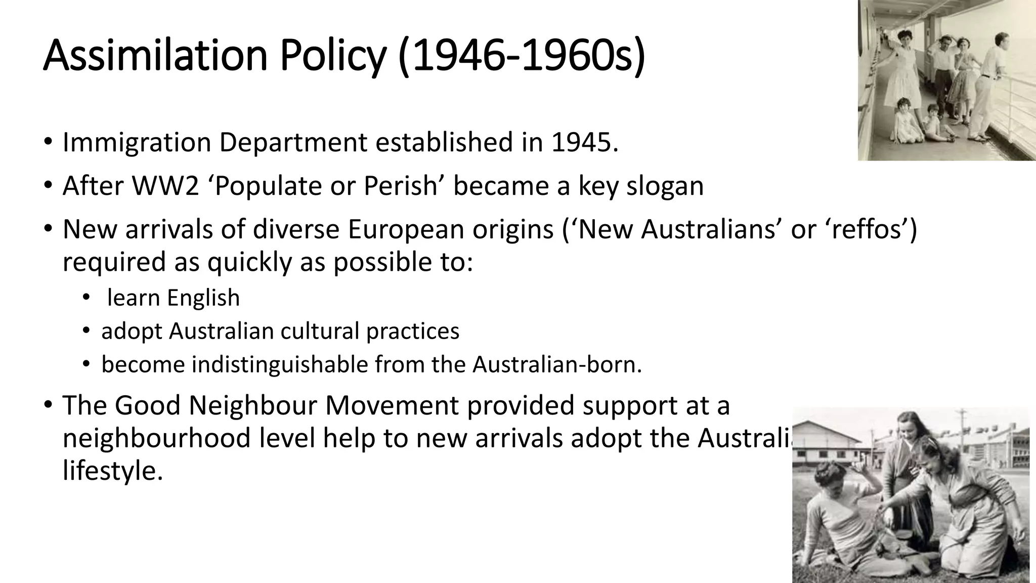 Assimilation Policy (1946-1960s) 
• Immigration Department established in 1945. 
• After WW2 ‘Populate or Perish’ became a key slogan 
• New arrivals of diverse European origins (‘New Australians’ or ‘reffos’) 
required as quickly as possible to: 
• learn English 
• adopt Australian cultural practices 
• become indistinguishable from the Australian-born. 
• The Good Neighbour Movement provided support at a 
neighbourhood level help to new arrivals adopt the Australian 
lifestyle. 
 