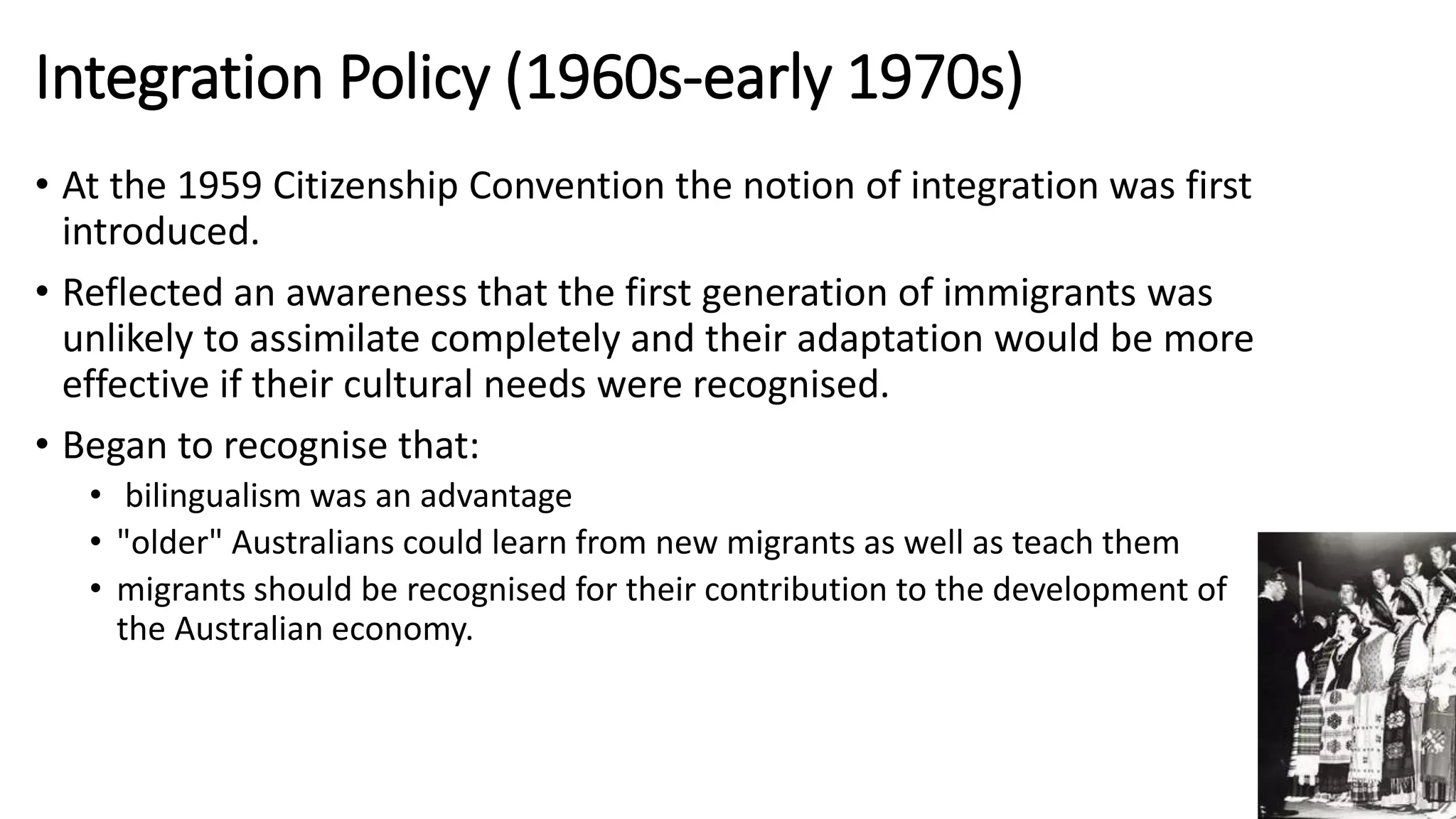 Integration Policy (1960s-early 1970s) 
• At the 1959 Citizenship Convention the notion of integration was first 
introduced. 
• Reflected an awareness that the first generation of immigrants was 
unlikely to assimilate completely and their adaptation would be more 
effective if their cultural needs were recognised. 
• Began to recognise that: 
• bilingualism was an advantage 
• "older" Australians could learn from new migrants as well as teach them 
• migrants should be recognised for their contribution to the development of 
the Australian economy. 
 