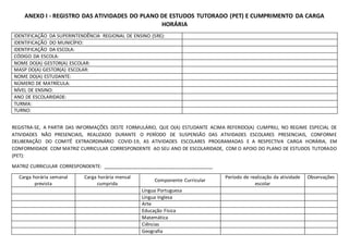 ANEXO I - REGISTRO DAS ATIVIDADES DO PLANO DE ESTUDOS TUTORADO (PET) E CUMPRIMENTO DA CARGA
HORÁRIA
IDENTIFICAÇÃO DA SUPERINTENDÊNCIA REGIONAL DE ENSINO (SRE):
IDENTIFICAÇÃO DO MUNICÍPIO:
IDENTIFICAÇÃO DA ESCOLA:
CÓDIGO DA ESCOLA:
NOME DO(A) GESTOR(A) ESCOLAR:
MASP DO(A) GESTOR(A) ESCOLAR:
NOME DO(A) ESTUDANTE:
NÚMERO DE MATRÍCULA:
NÍVEL DE ENSINO:
ANO DE ESCOLARIDADE:
TURMA:
TURNO:
REGISTRA-SE, A PARTIR DAS INFORMAÇÕES DESTE FORMULÁRIO, QUE O(A) ESTUDANTE ACIMA REFERIDO(A) CUMPRIU, NO REGIME ESPECIAL DE
ATIVIDADES NÃO PRESENCIAIS, REALIZADO DURANTE O PERÍODO DE SUSPENSÃO DAS ATIVIDADES ESCOLARES PRESENCIAIS, CONFORME
DELIBERAÇÃO DO COMITÊ EXTRAORDINÁRIO COVID-19, AS ATIVIDADES ESCOLARES PROGRAMADAS E A RESPECTIVA CARGA HORÁRIA, EM
CONFORMIDADE COM MATRIZ CURRICULAR CORRESPONDENTE AO SEU ANO DE ESCOLARIDADE, COM O APOIO DO PLANO DE ESTUDOS TUTORADO
(PET):
MATRIZ CURRICULAR CORRESPONDENTE: _________________________________________
Carga horária semanal
prevista
Carga horária mensal
cumprida
Componente Curricular
Período de realização da atividade
escolar
Observações
Língua Portuguesa
Língua Inglesa
Arte
Educação Física
Matemática
Ciências
Geografia
 