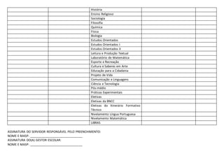 História
Ensino Religioso
Sociologia
Filosofia
Química
Física
Biologia
Estudos Orientados
Estudos Orientados I
Estudos Orientados II
Leitura e Produção Textual
Laboratório de Matemática
Esporte e Recreação
Cultura e Saberes em Arte
Educação para a Cidadania
Projeto de Vida
Comunicação e Linguagens
Ciência e Tecnologia
Pós-médio
Práticas Experimentais
Eletivas
Eletivas da BNCC
Eletivas do Itinerário Formativo
Técnico
Nivelamento Língua Portuguesa
Nivelamento Matemática
LIBRAS
ASSINATURA DO SERVIDOR RESPONSÁVEL PELO PREENCHIMENTO:
NOME E MASP: _______________________________
ASSINATURA DO(A) GESTOR ESCOLAR:
NOME E MASP: _______________________________
 