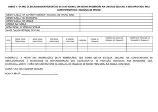 ANEXO II - PLANO DE ESCALONAMENTO/RODÍZIO DE SERV IDORES, EM REGIME PRESENCIAL NA UNIDADE ESCOLAR, A SER APROVADO PELA
SUPERINTENDÊNCIA REGIONAL DE ENSINO
IDENTIFICAÇÃO DA SUPERINTENDÊNCIA REGIONAL DE ENSINO (SRE):
IDENTIFICAÇÃO DO MUNICÍPIO:
IDENTIFICAÇÃO DA ESCOLA:
CÓDIGO DA ESCOLA:
NOME DO(A) GESTOR(A) ESCOLAR:
MASP DO(A) GESTOR(A) ESCOLAR:
DATA
NOME DO(A)
SERVIDOR(A)
MASP DO(A)
SERVIDOR(A)
CPF DO(A)
SERVIDOR(A)
SITUAÇÃO
FUNCIONAL
CARREIRA
TURNO DE
TRABALHO
HORÁRIO DE INÍCIO DA
JORNADA DE TRABALHO
HORÁRIO DE TÉRMINO DA
JORNADA DE TRABALHO
REGISTRA-SE, A PARTIR DAS INFORMAÇÕES DESTE FORMULÁRIO, QUE COMO GESTOR ESCOLAR, DECLARO TER CONHECIMENTO DA
OBRIGATORIEDADE E NECESSIDADE DE DISPONIBILIZAÇÃO DOS EQUIPAMENTOS DE PROTEÇÃO INDIVIDUAL AOS SERVIDORES QUE,
EXCEPCIONALMENTE, ESTÃO EM CUMPRIMENTO DA JORNADA DE TRABALHO DE MODO PRESENCIAL NA ESCOLA, CONFORME
ASSINATURA DO(A) GESTOR ESCOLAR:
NOME E MASP: _______________________________
 