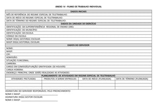 ANEXO IV - PLANO DE TRABALHO INDIVIDUAL
DADOS INICIAIS
MÊS DE REFERÊNCIA DO REGIME ESPECIAL DE TELETRABALHO:
DATA DE INÍCIO DO REGIME ESPECIAL DE TELETRABALHO:
DATA DE TÉRMINO DO REGIME ESPECIAL DE TELETRABALHO:
DADOS DA UNIDADE DE EXERCÍCIO
IDENTIFICAÇÃO DA SUPERINTENDÊNCIA REGIONAL DE ENSINO (SRE):
IDENTIFICAÇÃO DO MUNICÍPIO:
IDENTIFICAÇÃO DA ESCOLA:
CÓDIGO DA ESCOLA:
NOME DO(A) GESTOR(A) ESCOLAR:
MASP DO(A) GESTOR(A) ESCOLAR:
DADOS DO SERVIDOR
NOME:
MASP:
CPF:
ADMISSÃO:
SITUAÇÃO FUNCIONAL:
CARREIRA:
CARGO EM COMISSÃO/FUNÇÃO GRATIFICADA (SE HOUVER):
CARGA HORÁRIA:
ENDEREÇO PRINCIPAL ONDE SERÃO REALIZADAS AS ATIVIDADES:
PLANEJAMENTO DE ATIVIDADES EM REGIME ESPECIAL DE TELETRABALHO
ATIVIDADES PACTUADAS PRODUTOS A SEREM ENTREGUES DATA DE INÍCIO (PLANEJADA) DATA DE TÉRMINO (PLANEJADA)
ASSINATURA DO SERVIDOR RESPONSÁVEL PELO PREENCHIMENTO:
NOME E MASP: _______________________________
ASSINATURA DO(A) GESTOR ESCOLAR:
NOME E MASP: _______________________________
 
