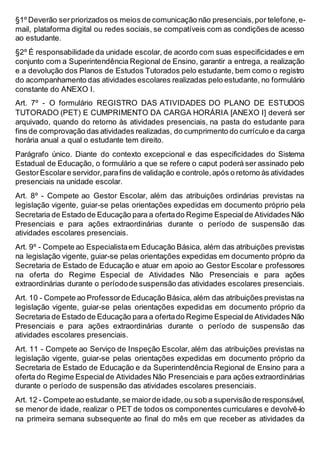 §1º Deverão serpriorizados os meios de comunicação não presenciais,por telefone,e-
mail, plataforma digital ou redes sociais, se compatíveis com as condições de acesso
ao estudante.
§2º É responsabilidade da unidade escolar, de acordo com suas especificidades e em
conjunto com a Superintendência Regional de Ensino, garantir a entrega, a realização
e a devolução dos Planos de Estudos Tutorados pelo estudante, bem como o registro
do acompanhamento das atividades escolares realizadas pelo estudante, no formulário
constante do ANEXO I.
Art. 7º - O formulário REGISTRO DAS ATIVIDADES DO PLANO DE ESTUDOS
TUTORADO (PET) E CUMPRIMENTO DA CARGA HORÁRIA [ANEXO I] deverá ser
arquivado, quando do retorno às atividades presenciais, na pasta do estudante para
fins de comprovação das atividades realizadas, do cumprimento do currículo e da carga
horária anual a qual o estudante tem direito.
Parágrafo único. Diante do contexto excepcional e das especificidades do Sistema
Estadual de Educação, o formulário a que se refere o caput poderá ser assinado pelo
GestorEscolare servidor,parafins de validação e controle,após o retorno às atividades
presenciais na unidade escolar.
Art. 8º - Compete ao Gestor Escolar, além das atribuições ordinárias previstas na
legislação vigente, guiar-se pelas orientações expedidas em documento próprio pela
Secretaria de Estado de Educação para a ofertado Regime Especialde Atividades Não
Presenciais e para ações extraordinárias durante o período de suspensão das
atividades escolares presenciais.
Art. 9º - Compete ao Especialistaem Educação Básica, além das atribuições previstas
na legislação vigente, guiar-se pelas orientações expedidas em documento próprio da
Secretaria de Estado de Educação e atuar em apoio ao Gestor Escolar e professores
na oferta do Regime Especial de Atividades Não Presenciais e para ações
extraordinárias durante o períodode suspensão das atividades escolares presenciais.
Art. 10 - Compete ao Professorde Educação Básica, além das atribuições previstas na
legislação vigente, guiar-se pelas orientações expedidas em documento próprio da
Secretaria de Estado de Educação para a ofertado Regime Especialde Atividades Não
Presenciais e para ações extraordinárias durante o período de suspensão das
atividades escolares presenciais.
Art. 11 - Compete ao Serviço de Inspeção Escolar, além das atribuições previstas na
legislação vigente, guiar-se pelas orientações expedidas em documento próprio da
Secretaria de Estado de Educação e da Superintendência Regional de Ensino para a
oferta do Regime Especialde Atividades Não Presenciais e para ações extraordinárias
durante o período de suspensão das atividades escolares presenciais.
Art. 12 - Competeao estudante,se maiorde idade,ou sob a supervisão de responsável,
se menor de idade, realizar o PET de todos os componentes curriculares e devolvê-lo
na primeira semana subsequente ao final do mês em que receber as atividades da
 