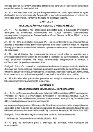 unidade escolar ou conforme logísticaestabelecida pelo GestorEscolarrespeitadas as
especificidades da realidade local.
Art. 13 - Ao estudante que cumpre Progressão Parcial, serão oportunizadas ações
destinadas ao cumprimento da Progressão e os estudos orientados no retorno às
atividades presenciais, conforme disposto na legislação vigente.
CAPÍTULO II
DA EDUCAÇÃO PROFISSIONAL E NORMAL MÉDIO
Art. 14 - As atividades não presenciais propostas para a Educação Profissional
abrangem os estudantes matriculados em cursos técnicos concomitantes,
subsequentes, integrados ao Ensino Médio e Curso Normal de Nível Médio da rede
estadual de ensino.
Art. 15 - O Plano de Estudos Tutorado (PET) deve contemplar os conhecimentos, as
atitudes e habilidades nos domínios cognitivos e do saber fazer definidos na Proposta
Pedagógicae estar em conformidadecom o plano de curso,matriz curricular e ementas
de cada curso.
Art. 16 - As atividades não presenciais devem ser construídas de maneira que o
professor desenvolva o papel de orientador e facilitador da aprendizagem, para que
cada estudante construa, de modo relativamente independente e criador, o
conhecimento proposto e sua autonomia.
Parágrafo único. Os conteúdos previstos serão desenvolvidos por meio de atividades
diversas, tais como projetos,relatórios, pesquisas,preparação de seminários, estudos
dirigidos,estudos de caso, observações,videoaulas, podcasts,webquest, formulários,
listas de exercícios, aplicativos e plataformas, na forma off-line e/ou on-line.
Art. 17 - As atividades presenciais previstas em estágios curriculares e práticas de
laboratório ficam temporariamente suspensas.
CAPÍTULO III
DO ATENDIMENTO EDUCACIONAL ESPECIALIZADO
Art. 18 - Os professores do Atendimento EducacionalEspecializado (AEE)quais sejam:
Professor de Apoio à Comunicação, Linguagem e Tecnologia Assistiva (ACLTA),
Professor da Sala de Recursos, Tradutor Intérprete de Libras (TILS), Guia-Intérprete
(GI), em articulação com o professor regente
e a equipe pedagógicadaunidade escolar,ficarão responsáveis pelas adequaçõesdas
atividades e dos materiais dos estudantes público daeducaçãoespecial,de acordo com
o Plano de Desenvolvimento Individual(PDI), conforme Resolução SEE Nº 4.256/2020.
Parágrafo único: Na adequação da atividade, deverão ser considerados:
I - O Plano de Desenvolvimento Individualizado - PDI;
II - O grau de autonomia para a execução da atividade, com mediação dos
responsáveis;
 