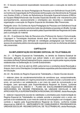 III - O recurso educacional especializado necessário para a execução da tarefa em
casa.
Art. 19 - Os Centros de Apoio Pedagógico às Pessoas com Deficiência Visual (CAP),
os Centros de Capacitação de Profissionais daEducação e de Atendimento às Pessoas
com Surdez (CAS), o Centro de Referência na Educação Especial Inclusiva (CREI) e
as Equipes Multiprofissionais das Escolas Especiais deverão criar mecanismos para
acompanhamento, assessoramento e orientações aos docentes e estudantes na
organização e execução do Regime Especial de Atividades Não Presenciais.
Parágrafo único: Os Centros de Apoio Pedagógico às Pessoas com DeficiênciaVisual
(CAP)serão responsáveis pelatranscrição das atividades propostas em Braille,formato
ampliado,áudio e poderão seracionados pelas Superintendências Regionais de Ensino
para a produção do material.
Art. 20 - O professor da Sala de Recursos e/ou Professor de Apoio à Comunicação,
Linguagem e Tecnologias Assistivas deverá atuar de forma colaborativa com os
professores regentes para definição de estratégias pedagógicas que favoreçam o
acesso do estudante público daeducação especialao currículo na ofertadas atividades
não presenciais.
CAPÍTULO IV
DA IMPLEMENTAÇÃO DO REGIME ESPECIAL DE TELETRABALHO
Art. 21 - O Regime Especial de Teletrabalho, no âmbito do Sistema Estadual de
Educação, aplicado ao servidor que estiver lotado e em exercício nas unidades
escolares daRede PúblicaEstadualde Ensino,passaa serregido pelas regras próprias
estabelecidas na Deliberação do Comitê Extraordinário
COVID-19 Nº 26, de 8 de abril de 2020, pelos termos e condições desta Resolução e
Anexos,bem como Orientações Complementares expedidas pelaSecretariade Estado
de Educação.
Art. 22 - No âmbito do Regime Especial de Teletrabalho, o Gestor Escolar deverá:
I - elaborar plano de escalonamento/rodízio de servidores que, excepcionalmente,
executem suas atividades em regime presencialna unidade escolar, e procedercom o
envio, em período a ser estabelecido, e por meio de canal de comunicação a ser
divulgado, para aprovação pela Superintendência Regional de Ensino, conforme
modelo disponível no ANEXO II - PLANO DE ESCALONAMENTO/RODÍZIO DE
SERVIDORES, EM REGIME PRESENCIAL NA UNIDADE ESCOLAR, A SER
APROVADO PELA SUPERINTENDÊNCIA REGIONALDE ENSINO, desta Resolução;
II - elaborar mapeamento escolar de viabilidade e prioridades para implementação do
Regime Especial de Teletrabalho na unidade escolar e proceder com o envio, em
período a ser estabelecido,e por meio de canal de comunicação a ser divulgado, para
controle e registro pela Superintendência Regional de Ensino, conforme modelo
disponível no ANEXO III - MAPEAMENTO DE VIABILIDADES E PRIORIDADES DA
UNIDADE ESCOLAR -REGIME ESPECIAL DE TELETRABALHO, desta Resolução;
 