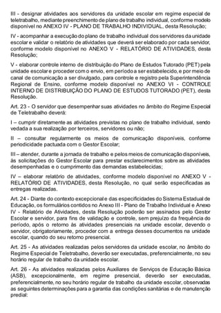 III - designar atividades aos servidores da unidade escolar em regime especial de
teletrabalho, mediante preenchimento de plano de trabalho individual, conforme modelo
disponível no ANEXO IV - PLANO DE TRABALHO INDIVIDUAL, desta Resolução;
IV - acompanhar a execução do plano de trabalho individual dos servidores da unidade
escolar e validar o relatório de atividades que deverá ser elaborado por cada servidor,
conforme modelo disponível no ANEXO V - RELATÓRIO DE ATIVIDADES, desta
Resolução;
V - elaborar controle interno de distribuição do Plano de Estudos Tutorado (PET) pela
unidade escolare procedercom o envio, em períodoa ser estabelecido,e por meio de
canal de comunicação a ser divulgado, para controle e registro pela Superintendência
Regional de Ensino, conforme modelo disponível no ANEXO VI - CONTROLE
INTERNO DE DISTRIBUIÇÃO DO PLANO DE ESTUDOS TUTORADO (PET), desta
Resolução.
Art. 23 - O servidor que desempenhar suas atividades no âmbito do Regime Especial
de Teletrabalho deverá:
I – cumprir diretamente as atividades previstas no plano de trabalho individual, sendo
vedada a sua realização por terceiros, servidores ou não;
II – consultar regularmente os meios de comunicação disponíveis, conforme
periodicidade pactuada com o Gestor Escolar;
III – atender, durante a jornada de trabalho e pelos meios de comunicação disponíveis,
às solicitações do Gestor Escolar para prestar esclarecimentos sobre as atividades
desempenhadas e o cumprimento das demandas estabelecidas;
IV – elaborar relatório de atividades, conforme modelo disponível no ANEXO V -
RELATÓRIO DE ATIVIDADES, desta Resolução, no qual serão especificadas as
entregas realizadas.
Art. 24 - Diante do contexto excepcionale das especificidades do Sistema Estadual de
Educação, os formulários contidos no Anexo III - Plano de Trabalho Individual e Anexo
IV - Relatório de Atividades, desta Resolução poderão ser assinados pelo Gestor
Escolar e servidor, para fins de validação e controle, sem prejuízo da frequência do
período, após o retorno às atividades presenciais na unidade escolar, devendo o
servidor, obrigatoriamente, proceder com a entrega desses documentos na unidade
escolar, quando do seu retorno presencial.
Art. 25 - As atividades realizadas pelos servidores da unidade escolar, no âmbito do
Regime Especial de Teletrabalho, deverão ser executadas, preferencialmente, no seu
horário regular de trabalho da unidade escolar.
Art. 26 - As atividades realizadas pelos Auxiliares de Serviços de Educação Básica
(ASB), excepcionalmente, em regime presencial, deverão ser executadas,
preferencialmente, no seu horário regular de trabalho da unidade escolar, observadas
as seguintes determinações para a garantia das condições sanitárias e de manutenção
predial:
 