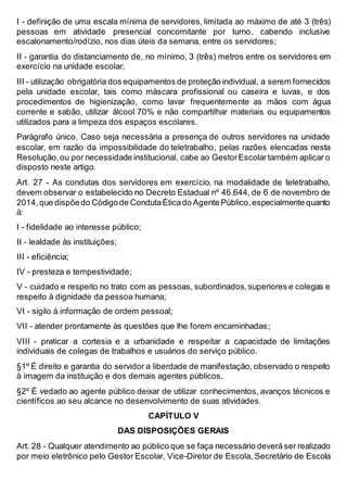 I - definição de uma escala mínima de servidores, limitada ao máximo de até 3 (três)
pessoas em atividade presencial concomitante por turno, cabendo inclusive
escalonamento/rodízio, nos dias úteis da semana, entre os servidores;
II - garantia do distanciamento de, no mínimo, 3 (três) metros entre os servidores em
exercício na unidade escolar;
III - utilização obrigatória dos equipamentos de proteção individual, a serem fornecidos
pela unidade escolar, tais como máscara profissional ou caseira e luvas, e dos
procedimentos de higienização, como lavar frequentemente as mãos com água
corrente e sabão, utilizar álcool 70% e não compartilhar materiais ou equipamentos
utilizados para a limpeza dos espaços escolares.
Parágrafo único. Caso seja necessária a presença de outros servidores na unidade
escolar, em razão da impossibilidade do teletrabalho, pelas razões elencadas nesta
Resolução,ou por necessidade institucional, cabe ao GestorEscolartambém aplicar o
disposto neste artigo.
Art. 27 - As condutas dos servidores em exercício, na modalidade de teletrabalho,
devem observar o estabelecido no Decreto Estadual nº 46.644, de 6 de novembro de
2014,que dispõedo Códigode CondutaÉticado Agente Público,especialmente quanto
à:
I - fidelidade ao interesse público;
II - lealdade às instituições;
III - eficiência;
IV - presteza e tempestividade;
V - cuidado e respeito no trato com as pessoas, subordinados, superiores e colegas e
respeito à dignidade da pessoa humana;
VI - sigilo à informação de ordem pessoal;
VII - atender prontamente às questões que lhe forem encaminhadas;
VIII - praticar a cortesia e a urbanidade e respeitar a capacidade de limitações
individuais de colegas de trabalhos e usuários do serviço público.
§1º É direito e garantia do servidor a liberdade de manifestação, observado o respeito
à imagem da instituição e dos demais agentes públicos.
§2º É vedado ao agente público deixar de utilizar conhecimentos, avanços técnicos e
científicos ao seu alcance no desenvolvimento de suas atividades.
CAPÍTULO V
DAS DISPOSIÇÕES GERAIS
Art. 28 - Qualquer atendimento ao público que se faça necessário deverá ser realizado
por meio eletrônico pelo Gestor Escolar, Vice-Diretor de Escola, Secretário de Escola
 