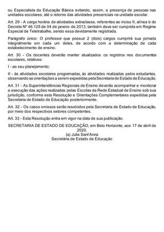 ou Especialista da Educação Básica evitando, assim, a presença de pessoas nas
unidades escolares, até o retorno das atividades presenciais na unidade escolar.
Art. 29 - A carga horária de atividades extraclasse, referentes ao inciso II, alínea b do
Decreto Nº 46.125 de 04 de janeiro de 2013, também deve ser cumprida em Regime
Especial de Teletrabalho, sendo essa devidamente registrada.
Parágrafo único: O professor que possuir 2 (dois) cargos cumprirá sua jornada
integralmente em cada um deles, de acordo com a determinação de cada
estabelecimento de ensino.
Art. 30 - Os docentes deverão manter atualizados os registros nos documentos
escolares, relativos:
I - ao seu planejamento;
II - às atividades escolares programadas, às atividades realizadas pelos estudantes,
observando as orientações a serem expedidas pelaSecretariade Estado de Educação.
Art. 31 - As Superintendências Regionais de Ensino deverão acompanhar e monitorar
a execução das ações realizadas pelas Escolas da Rede Estadual de Ensino sob sua
jurisdição, conforme esta Resolução e Orientações Complementares expedidas pela
Secretaria de Estado de Educação posteriormente.
Art. 32 - Os casos omissos serão resolvidos pela Secretaria de Estado de Educação,
por meio dos respectivos setores competentes.
Art. 33 - Esta Resolução entra em vigor na data de sua publicação.
SECRETARIA DE ESTADO DE EDUCAÇÃO, em Belo Horizonte, aos 17 de abril de
2020.
(a) Julia Sant’Anna
Secretária de Estado de Educação
 