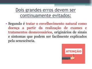 Dois grandes erros devem ser
continuamente evitados:
• Segundo é tratar o envelhecimento natural como
doença a partir da realização de exames e
tratamentos desnecessários, originários de sinais
e sintomas que podem ser facilmente explicados
pela senescência.
 