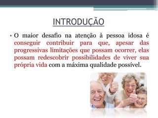 INTRODUÇÃO
• O maior desafio na atenção à pessoa idosa é
conseguir contribuir para que, apesar das
progressivas limitações que possam ocorrer, elas
possam redescobrir possibilidades de viver sua
própria vida com a máxima qualidade possível.
 