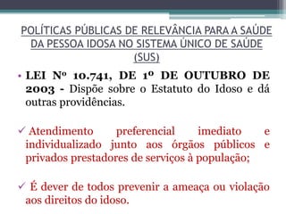 POLÍTICAS PÚBLICAS DE RELEVÂNCIA PARA A SAÚDE
DA PESSOA IDOSA NO SISTEMA ÚNICO DE SAÚDE
(SUS)
• LEI No 10.741, DE 1º DE OUTUBRO DE
2003 - Dispõe sobre o Estatuto do Idoso e dá
outras providências.
 Atendimento preferencial imediato e
individualizado junto aos órgãos públicos e
privados prestadores de serviços à população;
 É dever de todos prevenir a ameaça ou violação
aos direitos do idoso.
 