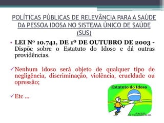 POLÍTICAS PÚBLICAS DE RELEVÂNCIA PARA A SAÚDE
DA PESSOA IDOSA NO SISTEMA ÚNICO DE SAÚDE
(SUS)
• LEI No 10.741, DE 1º DE OUTUBRO DE 2003 -
Dispõe sobre o Estatuto do Idoso e dá outras
providências.
Nenhum idoso será objeto de qualquer tipo de
negligência, discriminação, violência, crueldade ou
opressão;
Etc ...
 
