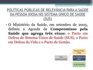 POLÍTICAS PÚBLICAS DE RELEVÂNCIA PARA A SAÚDE
DA PESSOA IDOSA NO SISTEMA ÚNICO DE SAÚDE
(SUS)
• O Ministério da Saúde, em setembro de 2005,
definiu a Agenda de Compromisso pela
Saúde que agrega três eixos: o Pacto em
Defesa do Sistema Único de Saúde (SUS), o Pacto
em Defesa da Vida e o Pacto de Gestão.
 