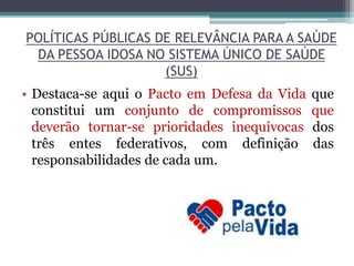 POLÍTICAS PÚBLICAS DE RELEVÂNCIA PARA A SAÚDE
DA PESSOA IDOSA NO SISTEMA ÚNICO DE SAÚDE
(SUS)
• Destaca-se aqui o Pacto em Defesa da Vida que
constitui um conjunto de compromissos que
deverão tornar-se prioridades inequívocas dos
três entes federativos, com definição das
responsabilidades de cada um.
 