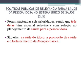POLÍTICAS PÚBLICAS DE RELEVÂNCIA PARA A SAÚDE
DA PESSOA IDOSA NO SISTEMA ÚNICO DE SAÚDE
(SUS)
• Foram pactuadas seis prioridades, sendo que três
delas têm especial relevância com relação ao
planejamento de saúde para a pessoa idosa.
• São elas: a saúde do idoso, a promoção da saúde
e o fortalecimento da Atenção Básica.
 