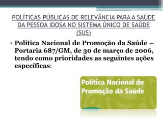 POLÍTICAS PÚBLICAS DE RELEVÂNCIA PARA A SAÚDE
DA PESSOA IDOSA NO SISTEMA ÚNICO DE SAÚDE
(SUS)
• Política Nacional de Promoção da Saúde –
Portaria 687/GM, de 30 de março de 2006,
tendo como prioridades as seguintes ações
específicas:
 