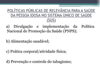 POLÍTICAS PÚBLICAS DE RELEVÂNCIA PARA A SAÚDE
DA PESSOA IDOSA NO SISTEMA ÚNICO DE SAÚDE
(SUS)
a) Divulgação e implementação da Política
Nacional de Promoção da Saúde (PNPS);
b) Alimentação saudável;
c) Prática corporal/atividade física;
d) Prevenção e controle do tabagismo;
 