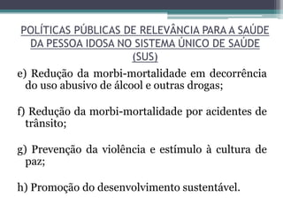 POLÍTICAS PÚBLICAS DE RELEVÂNCIA PARA A SAÚDE
DA PESSOA IDOSA NO SISTEMA ÚNICO DE SAÚDE
(SUS)
e) Redução da morbi-mortalidade em decorrência
do uso abusivo de álcool e outras drogas;
f) Redução da morbi-mortalidade por acidentes de
trânsito;
g) Prevenção da violência e estímulo à cultura de
paz;
h) Promoção do desenvolvimento sustentável.
 