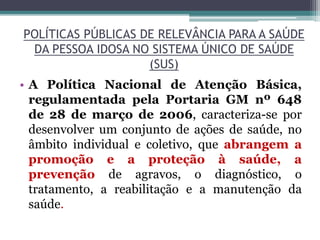 POLÍTICAS PÚBLICAS DE RELEVÂNCIA PARA A SAÚDE
DA PESSOA IDOSA NO SISTEMA ÚNICO DE SAÚDE
(SUS)
• A Política Nacional de Atenção Básica,
regulamentada pela Portaria GM nº 648
de 28 de março de 2006, caracteriza-se por
desenvolver um conjunto de ações de saúde, no
âmbito individual e coletivo, que abrangem a
promoção e a proteção à saúde, a
prevenção de agravos, o diagnóstico, o
tratamento, a reabilitação e a manutenção da
saúde.
 