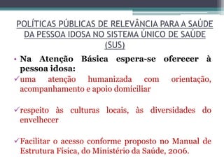 POLÍTICAS PÚBLICAS DE RELEVÂNCIA PARA A SAÚDE
DA PESSOA IDOSA NO SISTEMA ÚNICO DE SAÚDE
(SUS)
• Na Atenção Básica espera-se oferecer à
pessoa idosa:
uma atenção humanizada com orientação,
acompanhamento e apoio domiciliar
respeito às culturas locais, às diversidades do
envelhecer
Facilitar o acesso conforme proposto no Manual de
Estrutura Física, do Ministério da Saúde, 2006.
 