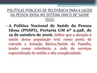 POLÍTICAS PÚBLICAS DE RELEVÂNCIA PARA A SAÚDE
DA PESSOA IDOSA NO SISTEMA ÚNICO DE SAÚDE
(SUS)
• A Política Nacional de Saúde da Pessoa
Idosa (PNSPI), Portaria GM nº 2.528, de
19 de outubro de 2006, define que a atenção à
saúde dessa população terá como porta de
entrada a Atenção Básica/Saúde da Família,
tendo como referência a rede de serviços
especializada de média e alta complexidade.
 