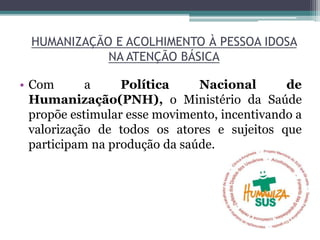 HUMANIZAÇÃO E ACOLHIMENTO À PESSOA IDOSA
NA ATENÇÃO BÁSICA
• Com a Política Nacional de
Humanização(PNH), o Ministério da Saúde
propõe estimular esse movimento, incentivando a
valorização de todos os atores e sujeitos que
participam na produção da saúde.
 
