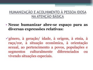 HUMANIZAÇÃO E ACOLHIMENTO À PESSOA IDOSA
NA ATENÇÃO BÁSICA
• Nesse humanizar abre-se espaço para as
diversas expressões relativas:
gênero, à geração/ idade, à origem, à etnia, à
raça/cor, à situação econômica, à orientação
sexual, ao pertencimento a povos, populações e
segmentos culturalmente diferenciados ou
vivendo situações especiais.
 