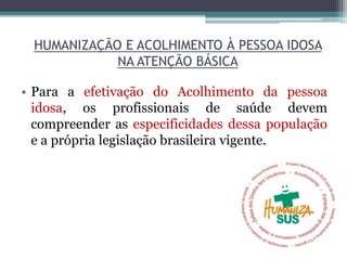 HUMANIZAÇÃO E ACOLHIMENTO À PESSOA IDOSA
NA ATENÇÃO BÁSICA
• Para a efetivação do Acolhimento da pessoa
idosa, os profissionais de saúde devem
compreender as especificidades dessa população
e a própria legislação brasileira vigente.
 