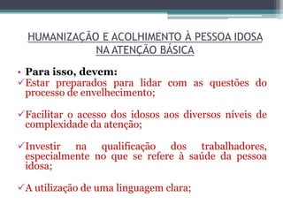 HUMANIZAÇÃO E ACOLHIMENTO À PESSOA IDOSA
NA ATENÇÃO BÁSICA
• Para isso, devem:
Estar preparados para lidar com as questões do
processo de envelhecimento;
Facilitar o acesso dos idosos aos diversos níveis de
complexidade da atenção;
Investir na qualificação dos trabalhadores,
especialmente no que se refere à saúde da pessoa
idosa;
A utilização de uma linguagem clara;
 
