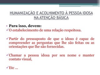 HUMANIZAÇÃO E ACOLHIMENTO À PESSOA IDOSA
NA ATENÇÃO BÁSICA
• Para isso, devem:
O estabelecimento de uma relação respeitosa.
Partir do pressuposto de que o idoso é capaz de
compreender as perguntas que lhe são feitas ou as
orientações que lhe são fornecidas.
Chamar a pessoa idosa por seu nome e manter
contato visual,
Etc ...
 