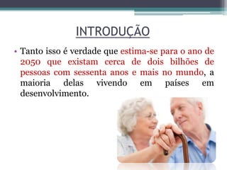 INTRODUÇÃO
• Tanto isso é verdade que estima-se para o ano de
2050 que existam cerca de dois bilhões de
pessoas com sessenta anos e mais no mundo, a
maioria delas vivendo em países em
desenvolvimento.
 