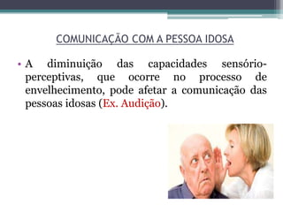COMUNICAÇÃO COM A PESSOA IDOSA
• A diminuição das capacidades sensório-
perceptivas, que ocorre no processo de
envelhecimento, pode afetar a comunicação das
pessoas idosas (Ex. Audição).
 
