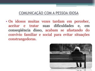 COMUNICAÇÃO COM A PESSOA IDOSA
• Os idosos muitas vezes tardam em perceber,
aceitar e tratar suas dificuldades e, em
conseqüência disso, acabam se afastando do
convívio familiar e social para evitar situações
constrangedoras.
 